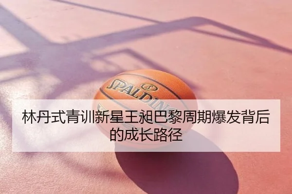 林丹式青训新星王昶巴黎周期爆发背后的成长路径