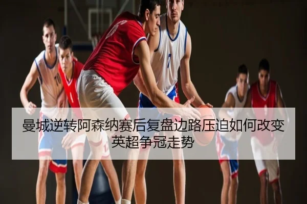 曼城逆转阿森纳赛后复盘边路压迫如何改变英超争冠走势